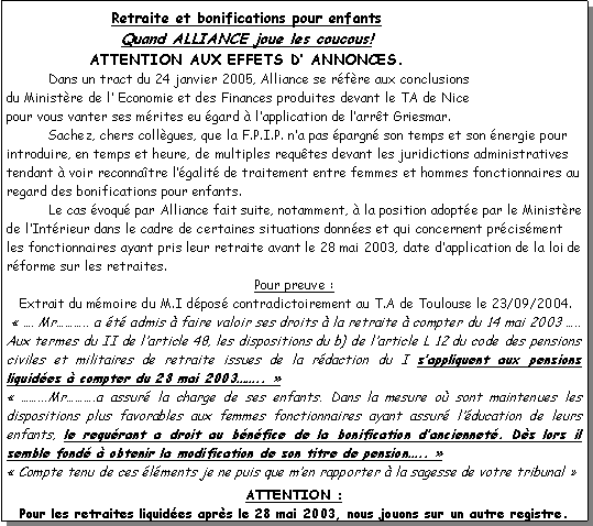 Zone de Texte: Retraite et bonifications pour enfantsQuand ALLIANCE joue les coucous!ATTENTION AUX EFFETS D� ANNONCES.	Dans un tract du 24 janvier 2005, Alliance se r�f�re aux conclusions du Minist�re de l� Economie et des Finances produites devant le TA de Nice pour vous vanter ses m�rites eu �gard � l�application de l�arr�t Griesmar.	Sachez, chers coll�gues, que la F.P.I.P. n�a pas �pargn� son temps et son �nergie pour introduire, en temps et heure, de multiples requ�tes devant les juridictions administratives tendant � voir reconna�tre l��galit� de traitement entre femmes et hommes fonctionnaires au regard des bonifications pour enfants.	Le cas �voqu� par Alliance fait suite, notamment, � la position adopt�e par le Minist�re de l�Int�rieur dans le cadre de certaines situations donn�es et qui concernent pr�cis�ment les fonctionnaires ayant pris leur retraite avant le 28 mai 2003, date d�application de la loi de r�forme sur les retraites.Pour preuve :    Extrait du m�moire du M.I d�pos� contradictoirement au T.A de Toulouse le 23/09/2004. ���. Mr���.. a �t� admis � faire valoir ses droits � la retraite � compter du 14 mai 2003 �.. Aux termes du II de l�article 48, les dispositions du b) de l�article L 12 du code des pensions civiles et militaires de retraite issues de la r�daction du I s�appliquent aux pensions liquid�es � compter du 28 mai 2003��..������...Mr���.a assur� la charge de ses enfants. Dans la mesure o� sont maintenues les dispositions plus favorables aux femmes fonctionnaires ayant assur� l��ducation de leurs enfants, le requ�rant a droit au b�n�fice de la bonification d�anciennet�. D�s lors il semble fond� � obtenir la modification de son titre de pension�..����Compte tenu de ces �l�ments je ne puis que m�en rapporter � la sagesse de votre tribunal��
ATTENTION :Pour les retraites liquid�es apr�s le 28 mai 2003, nous jouons sur un autre registre.